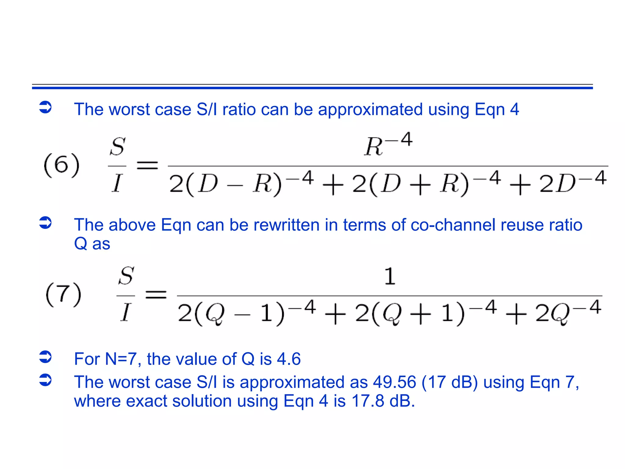    The worst case S/I ratio can be approximated using Eqn 4




   The above Eqn can be rewritten in terms of co-channel reuse ratio
    Q as




   For N=7, the value of Q is 4.6
   The worst case S/I is approximated as 49.56 (17 dB) using Eqn 7,
    where exact solution using Eqn 4 is 17.8 dB.
 