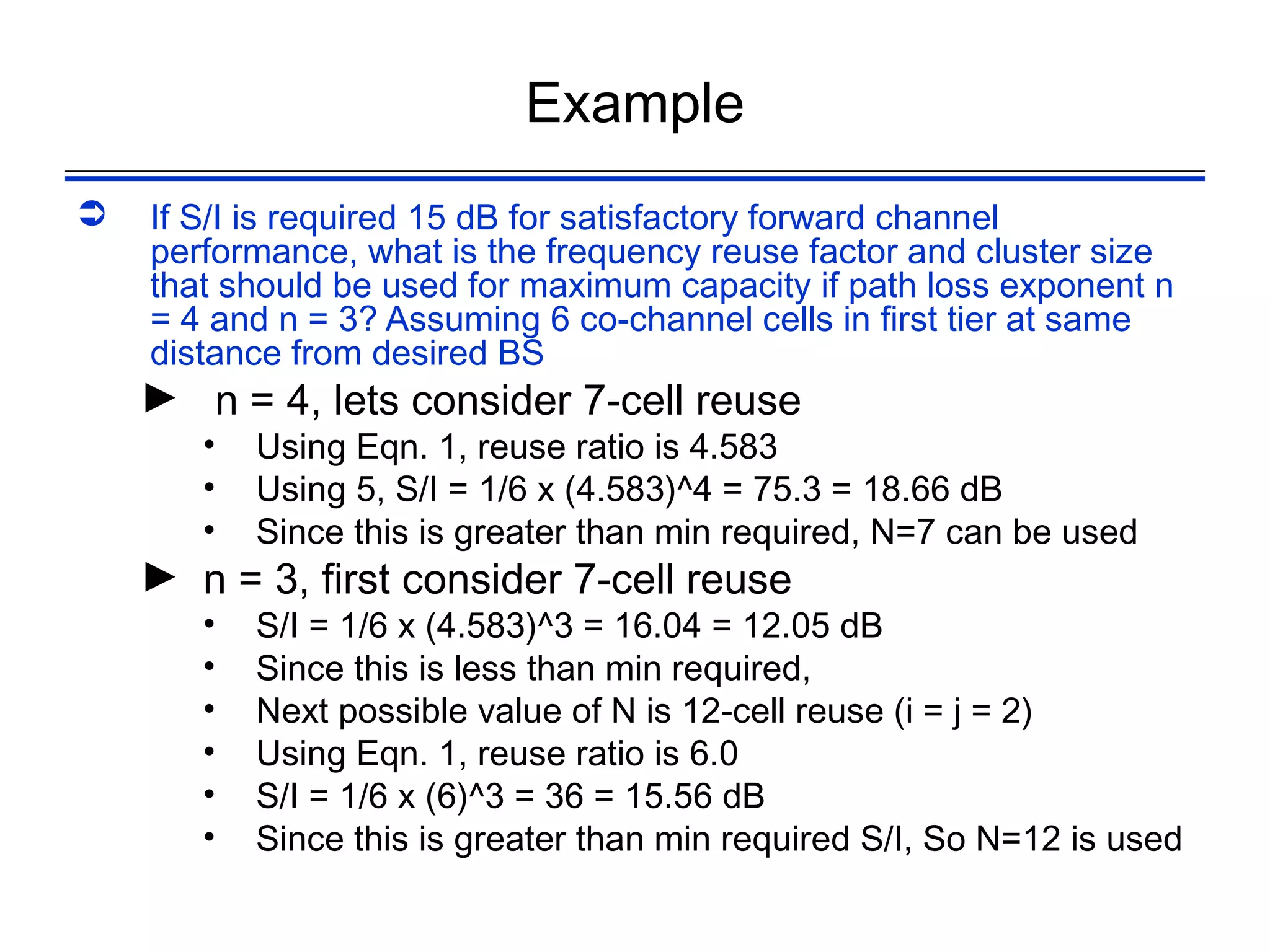 Example
   If S/I is required 15 dB for satisfactory forward channel
    performance, what is the frequency reuse factor and cluster size
    that should be used for maximum capacity if path loss exponent n
    = 4 and n = 3? Assuming 6 co-channel cells in first tier at same
    distance from desired BS
    ► n = 4, lets consider 7-cell reuse
       •   Using Eqn. 1, reuse ratio is 4.583
       •   Using 5, S/I = 1/6 x (4.583)^4 = 75.3 = 18.66 dB
       •   Since this is greater than min required, N=7 can be used
    ► n = 3, first consider 7-cell reuse
       •   S/I = 1/6 x (4.583)^3 = 16.04 = 12.05 dB
       •   Since this is less than min required,
       •   Next possible value of N is 12-cell reuse (i = j = 2)
       •   Using Eqn. 1, reuse ratio is 6.0
       •   S/I = 1/6 x (6)^3 = 36 = 15.56 dB
       •   Since this is greater than min required S/I, So N=12 is used
 