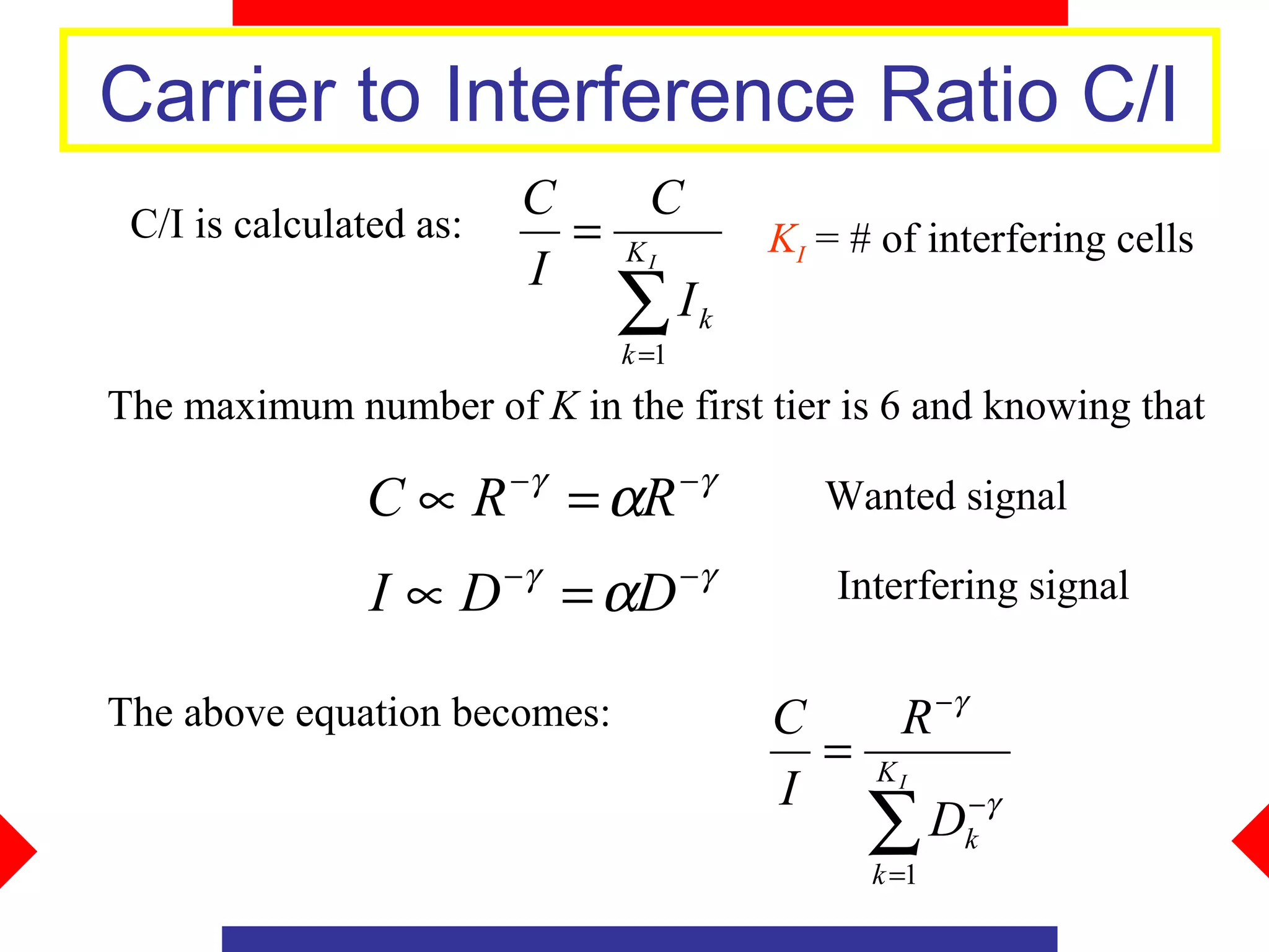 Carrier to Interference Ratio C/I
                         C    C
 C/I is calculated as:     = KI            KI = # of interfering cells
                         I
                             ∑ Ik
                               k =1
The maximum number of K in the first tier is 6 and knowing that
                         −γ           −γ
               C∝R            = αR            Wanted signal

                I ∝ D −γ = αD −γ               Interfering signal

                                                        −γ
The above equation becomes:                C    R
                                             = KI
                                           I
                                               ∑  Dk−γ
                                                 k =1
 