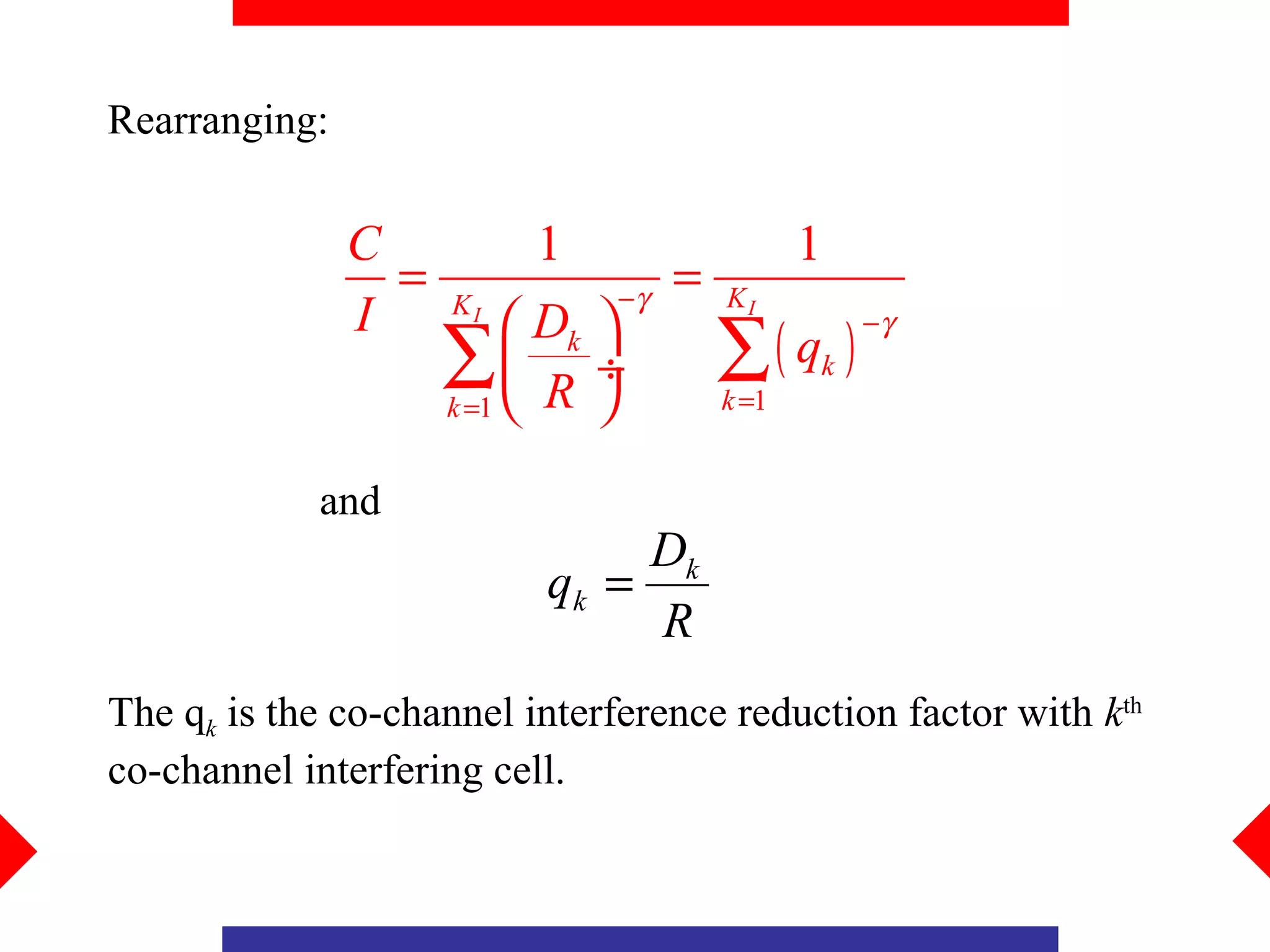Rearranging:

               C          1                    1
                 =             −γ
                                    =   KI
               I     KI
                           Dk 
                                        ∑( q )
                                                   −γ
                     ∑ R ÷
                     k =1             k =1
                                               k



            and
                                Dk
                           qk =
                                R
The qk is the co-channel interference reduction factor with kth
co-channel interfering cell.
 