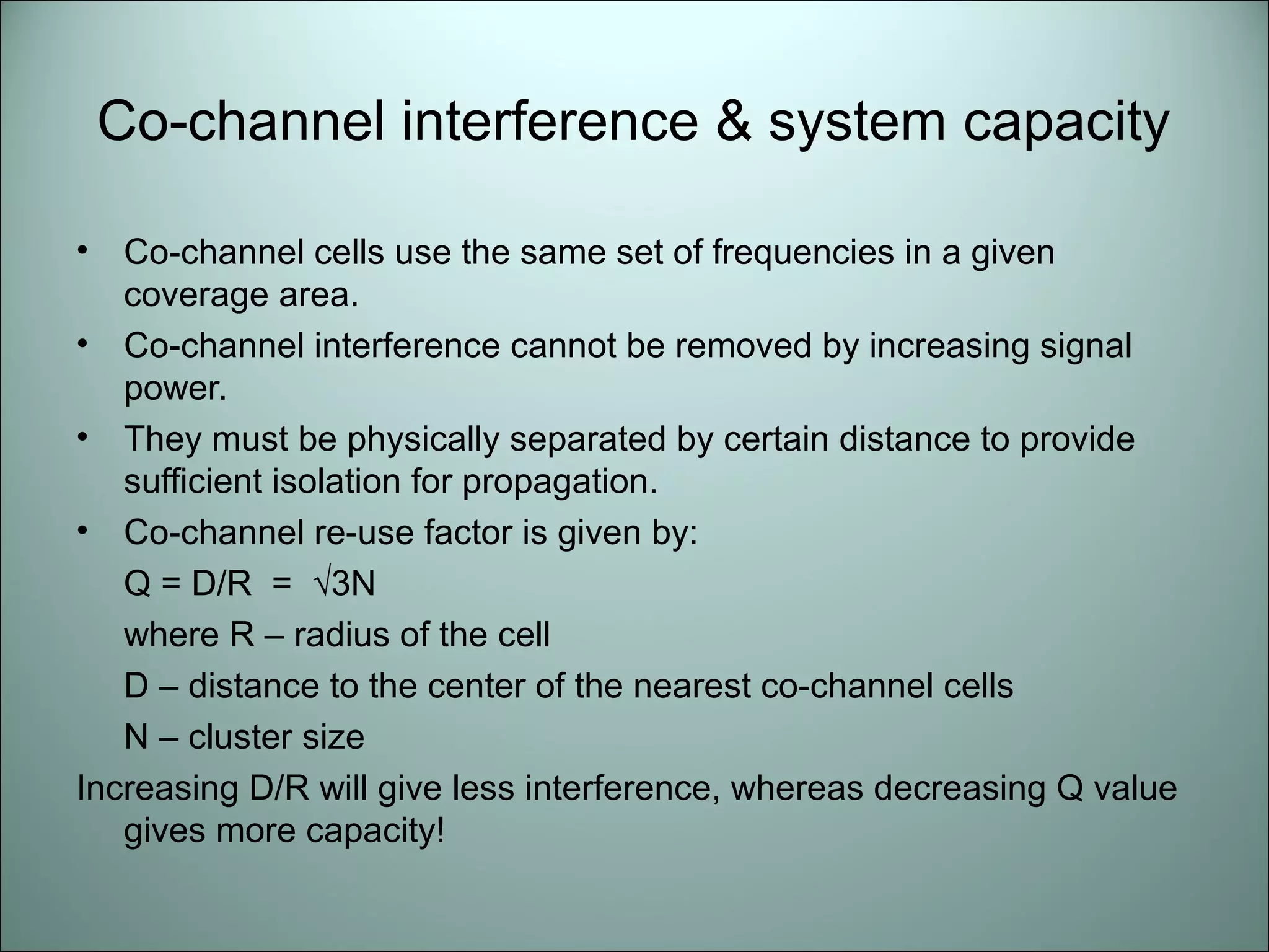 Co-channel interference & system capacity

•  Co-channel cells use the same set of frequencies in a given
   coverage area.
• Co-channel interference cannot be removed by increasing signal
   power.
• They must be physically separated by certain distance to provide
   sufficient isolation for propagation.
• Co-channel re-use factor is given by:
   Q = D/R = √3N
   where R – radius of the cell
   D – distance to the center of the nearest co-channel cells
   N – cluster size
Increasing D/R will give less interference, whereas decreasing Q value
   gives more capacity!
 