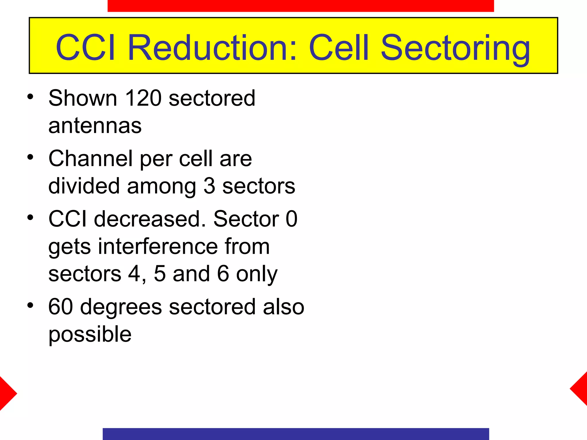 CCI Reduction: Cell Sectoring
• Shown 120 sectored
  antennas
• Channel per cell are
  divided among 3 sectors
• CCI decreased. Sector 0
  gets interference from
  sectors 4, 5 and 6 only
• 60 degrees sectored also
  possible
 