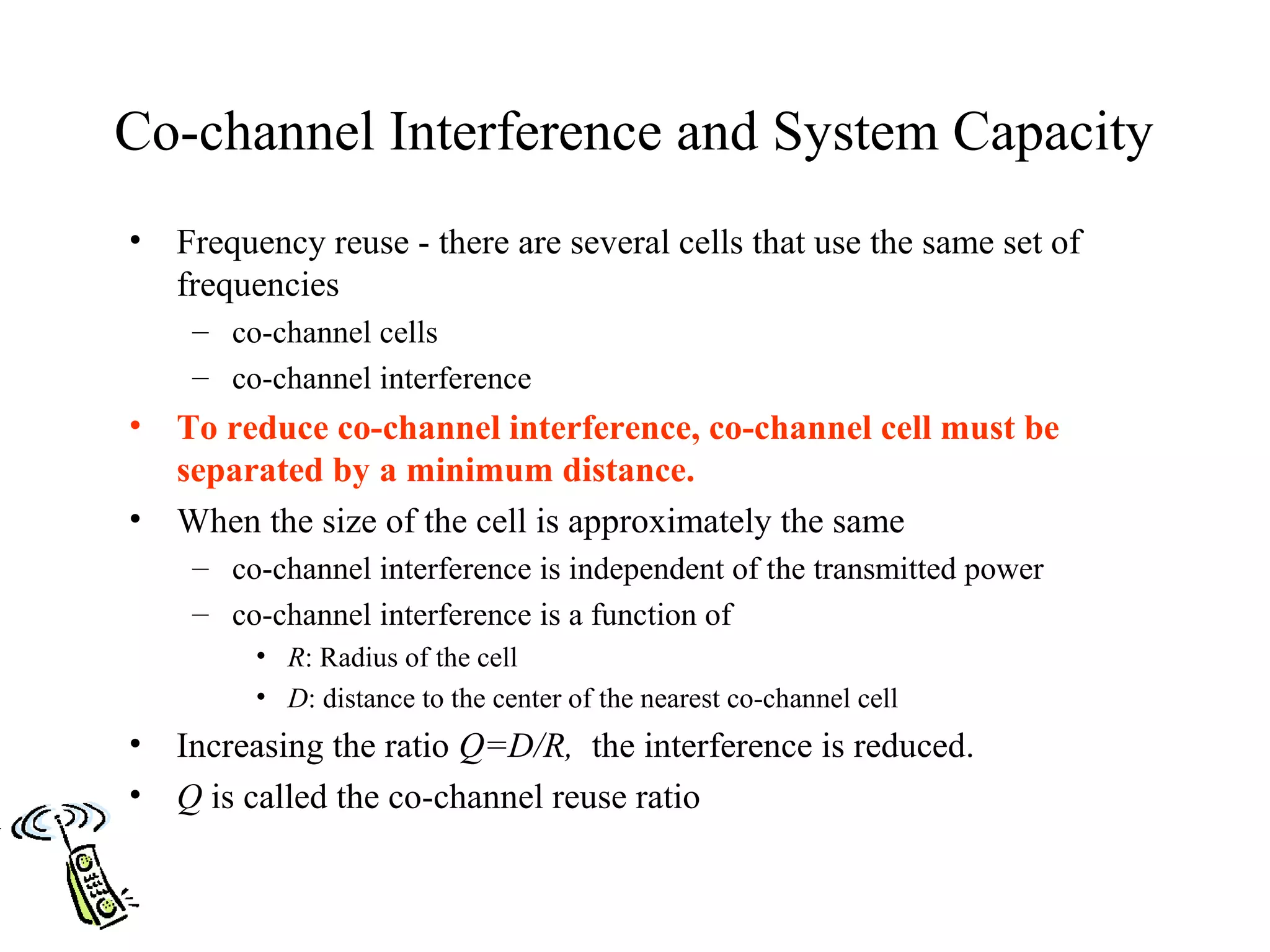 Co-channel Interference and System Capacity
•   Frequency reuse - there are several cells that use the same set of
    frequencies
     – co-channel cells
     – co-channel interference
•   To reduce co-channel interference, co-channel cell must be
    separated by a minimum distance.
•   When the size of the cell is approximately the same
     – co-channel interference is independent of the transmitted power
     – co-channel interference is a function of
         • R: Radius of the cell
         • D: distance to the center of the nearest co-channel cell
•   Increasing the ratio Q=D/R, the interference is reduced.
•   Q is called the co-channel reuse ratio
 