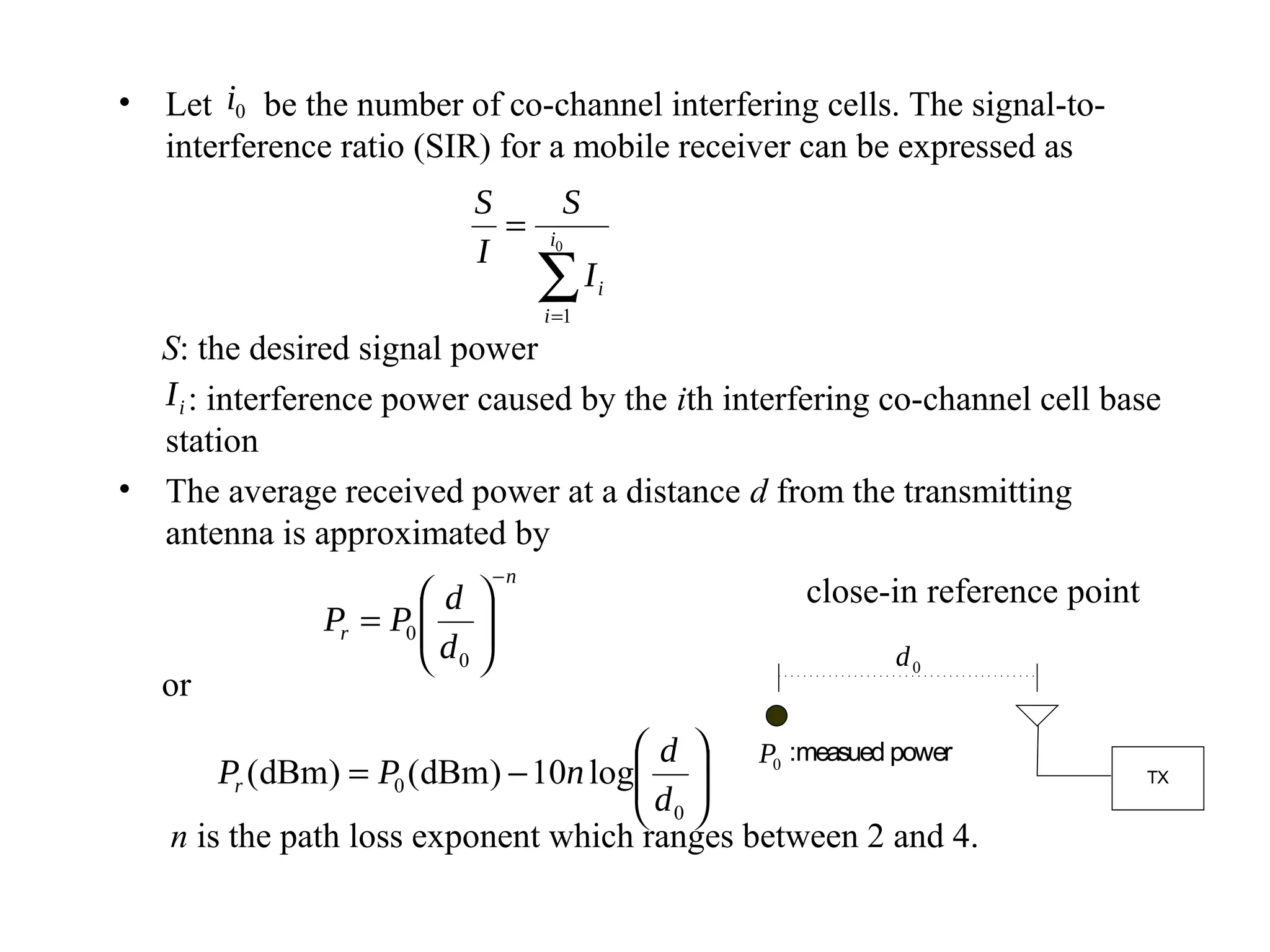 • Let i0 be the number of co-channel interfering cells. The signal-to-
  interference ratio (SIR) for a mobile receiver can be expressed as
                          S          S
                            =      i0
                          I
                                   ∑I
                                   i =1
                                          i


  S: the desired signal power
  I i : interference power caused by the ith interfering co-channel cell base
  station
• The average received power at a distance d from the transmitting
  antenna is approximated by
                              −n
                       d                        close-in reference point
               Pr = P0  
                       d 
                        0                              d0
   or
                                     d  P0 :measued power
       Pr (dBm) = P0 (dBm) − 10n log 
                                    d                                      TX

                                     0
   n is the path loss exponent which ranges between 2 and 4.
 