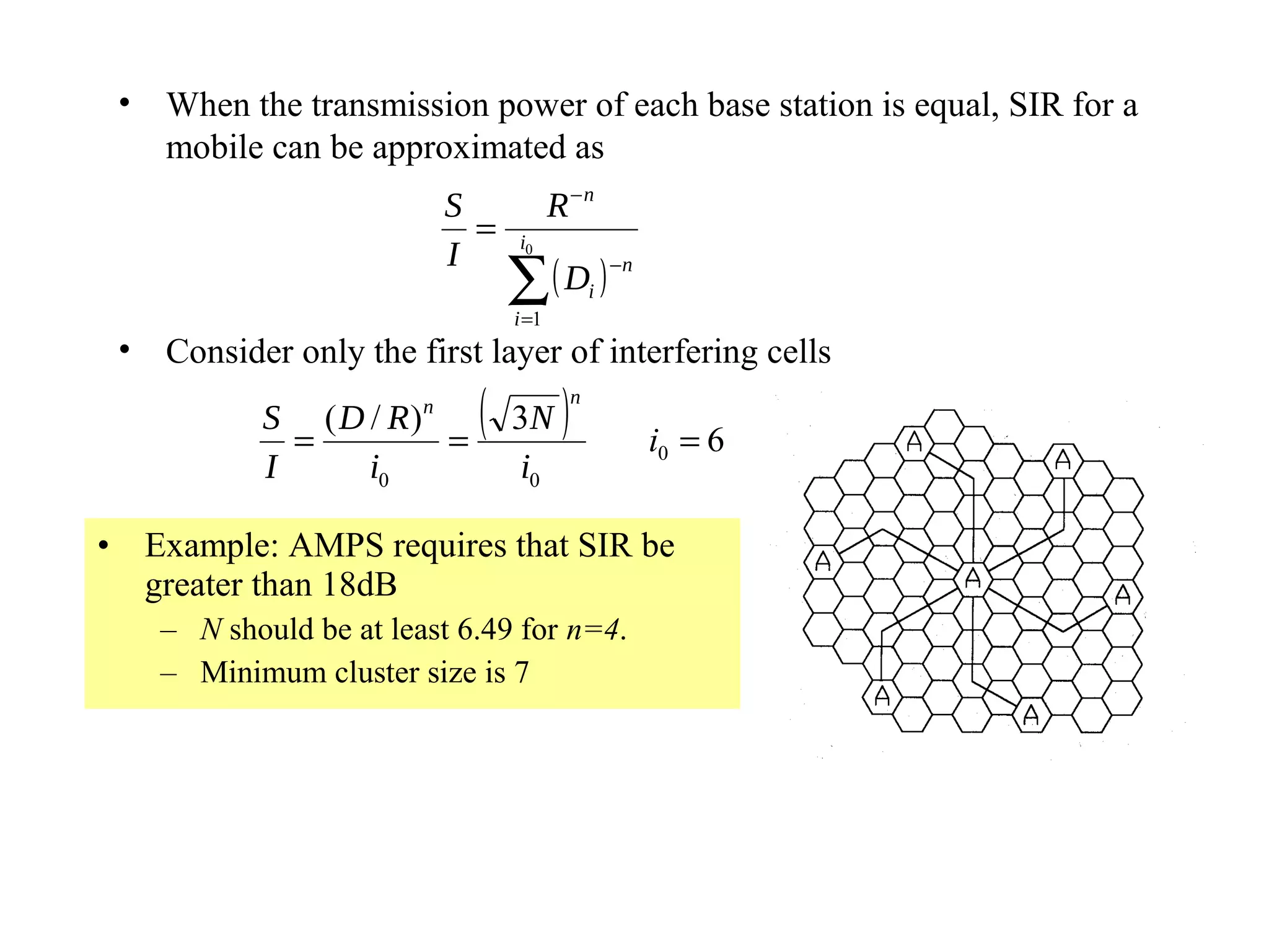 •   When the transmission power of each base station is equal, SIR for a
     mobile can be approximated as
                          S             R −n
                            =     i0
                          I
                                 ∑ ( Di ) −n
                                 i =1
 •   Consider only the first layer of interfering cells
            S ( D / R)n
              =         =
                             (   3N      )   n

                                                 i0 = 6
            I     i0             i0

• Example: AMPS requires that SIR be
  greater than 18dB
     – N should be at least 6.49 for n=4.
     – Minimum cluster size is 7
 