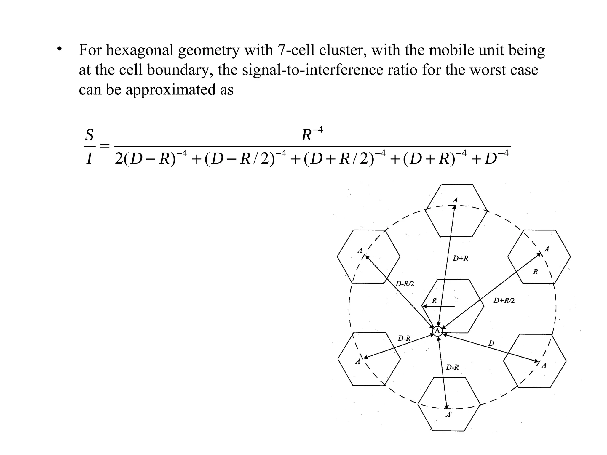 • For hexagonal geometry with 7-cell cluster, with the mobile unit being
  at the cell boundary, the signal-to-interference ratio for the worst case
  can be approximated as

    S                                     R −4
      =
    I 2( D − R ) − 4 + ( D − R / 2 ) − 4 + ( D + R / 2 ) − 4 + ( D + R ) − 4 + D − 4
 