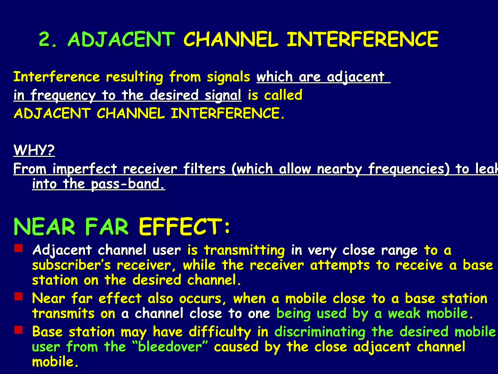 2. ADJACENT CHANNEL INTERFERENCE
Interference resulting from signals which are adjacent
in frequency to the desired signal is called
ADJACENT CHANNEL INTERFERENCE.

WHY?
From imperfect receiver filters (which allow nearby frequencies) to leak
   into the pass-band.


NEAR FAR EFFECT:
 Adjacent channel user is transmitting in very close range to a
  subscriber’s receiver, while the receiver attempts to receive a base
  station on the desired channel.
 Near far effect also occurs, when a mobile close to a base station
  transmits on a channel close to one being used by a weak mobile.
 Base station may have difficulty in discriminating the desired mobile
  user from the “bleedover” caused by the close adjacent channel
  mobile.
 