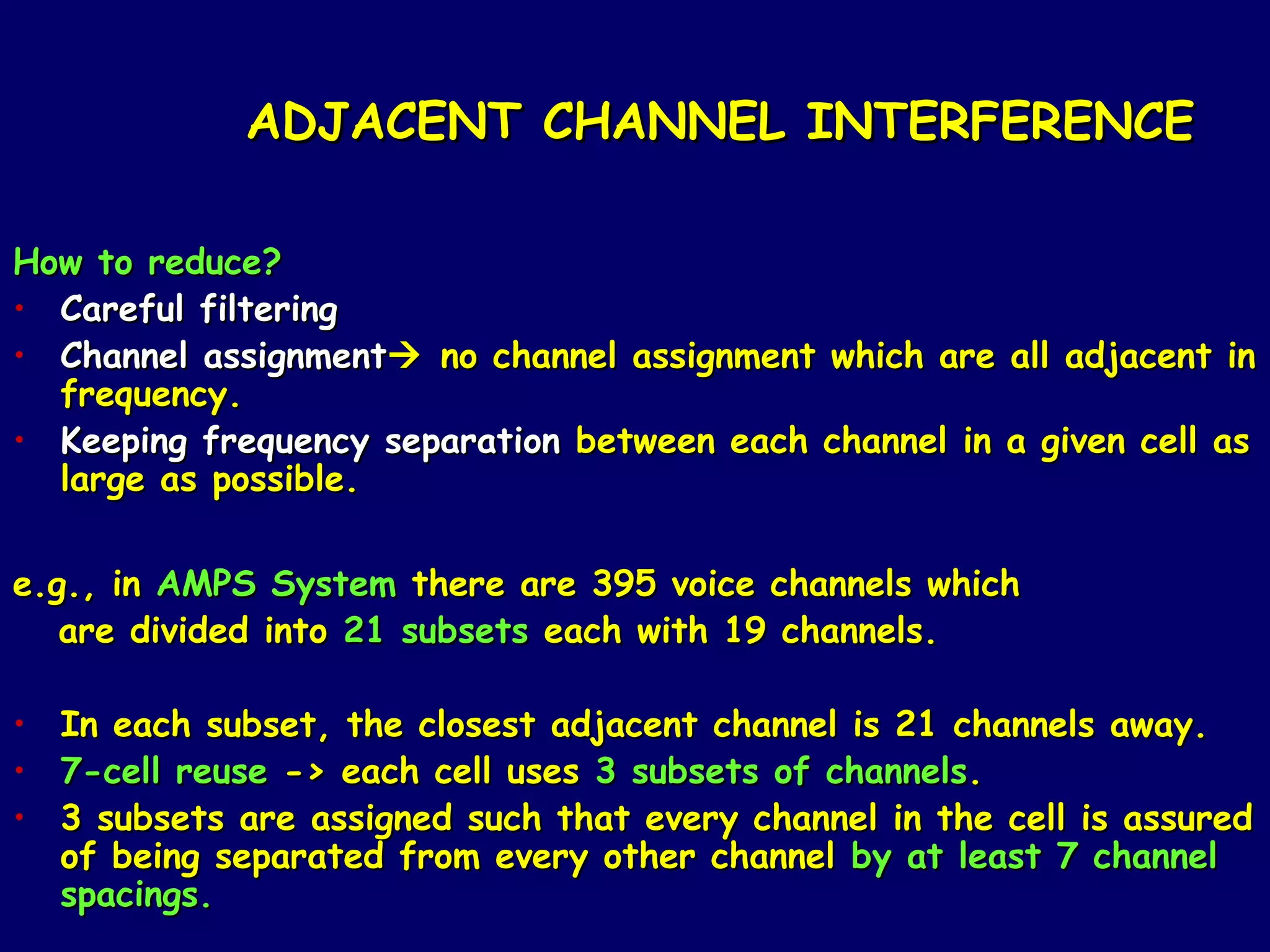 ADJACENT CHANNEL INTERFERENCE

How to reduce?
• Careful filtering
• Channel assignment no channel assignment which are all adjacent in
  frequency.
• Keeping frequency separation between each channel in a given cell as
  large as possible.

e.g., in AMPS System there are 395 voice channels which
   are divided into 21 subsets each with 19 channels.

• In each subset, the closest adjacent channel is 21 channels away.
• 7-cell reuse -> each cell uses 3 subsets of channels.
• 3 subsets are assigned such that every channel in the cell is assured
  of being separated from every other channel by at least 7 channel
  spacings.
 