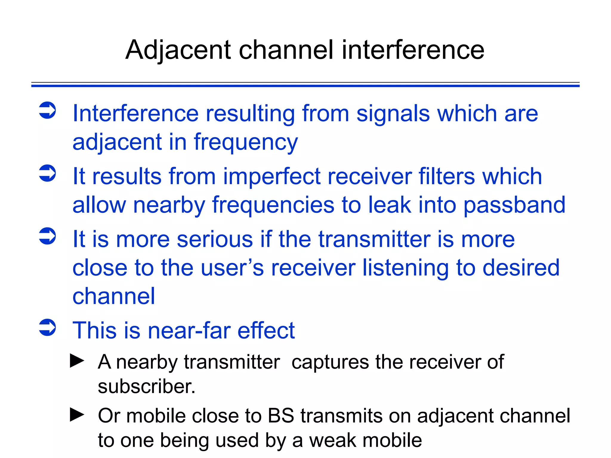 Adjacent channel interference

 Interference resulting from signals which are
  adjacent in frequency
 It results from imperfect receiver filters which
  allow nearby frequencies to leak into passband
 It is more serious if the transmitter is more
  close to the user’s receiver listening to desired
  channel
 This is near-far effect
  ► A nearby transmitter captures the receiver of
    subscriber.
  ► Or mobile close to BS transmits on adjacent channel
    to one being used by a weak mobile
 