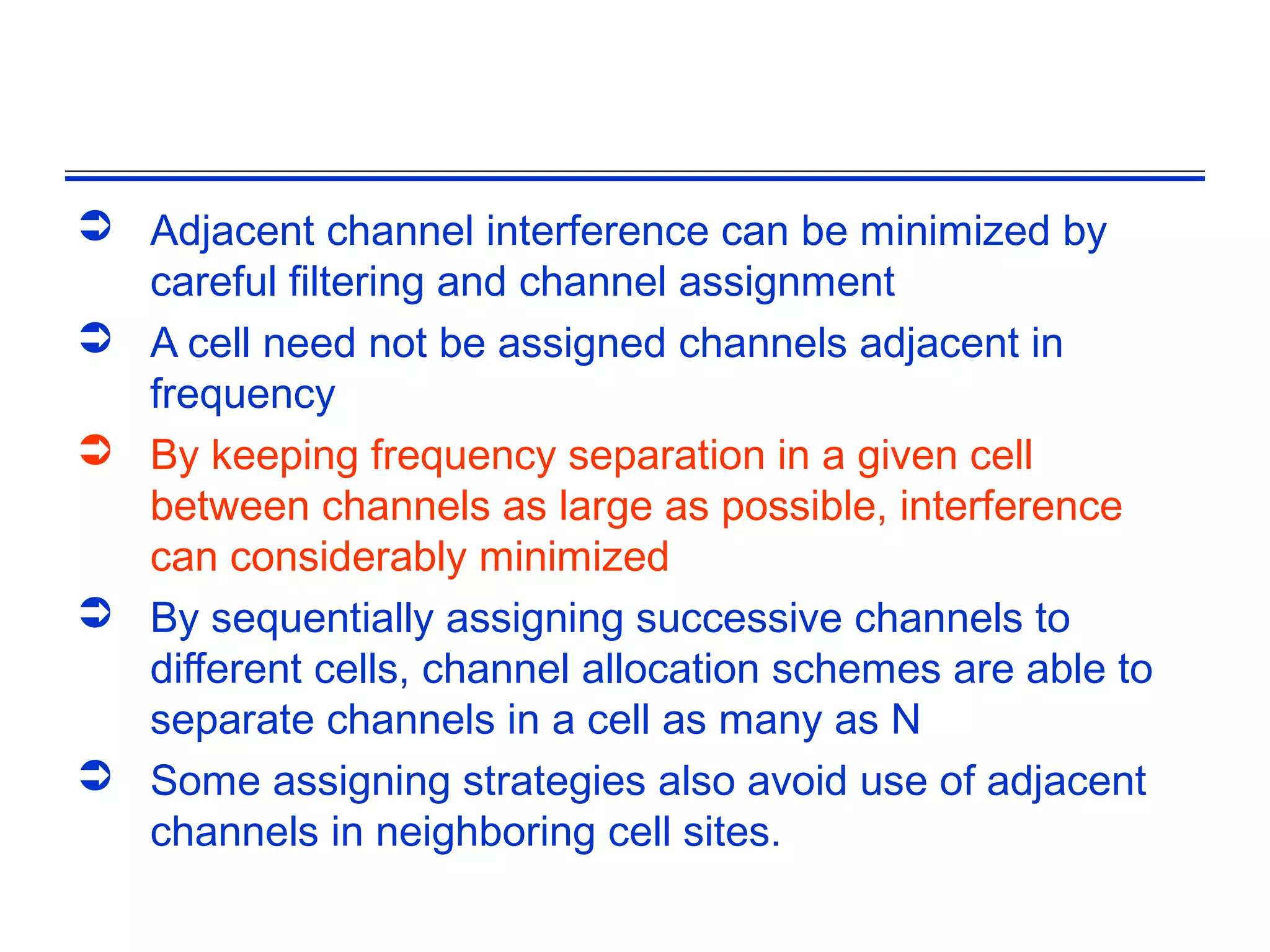  Adjacent channel interference can be minimized by
  careful filtering and channel assignment
 A cell need not be assigned channels adjacent in
  frequency
 By keeping frequency separation in a given cell
  between channels as large as possible, interference
  can considerably minimized
 By sequentially assigning successive channels to
  different cells, channel allocation schemes are able to
  separate channels in a cell as many as N
 Some assigning strategies also avoid use of adjacent
  channels in neighboring cell sites.
 