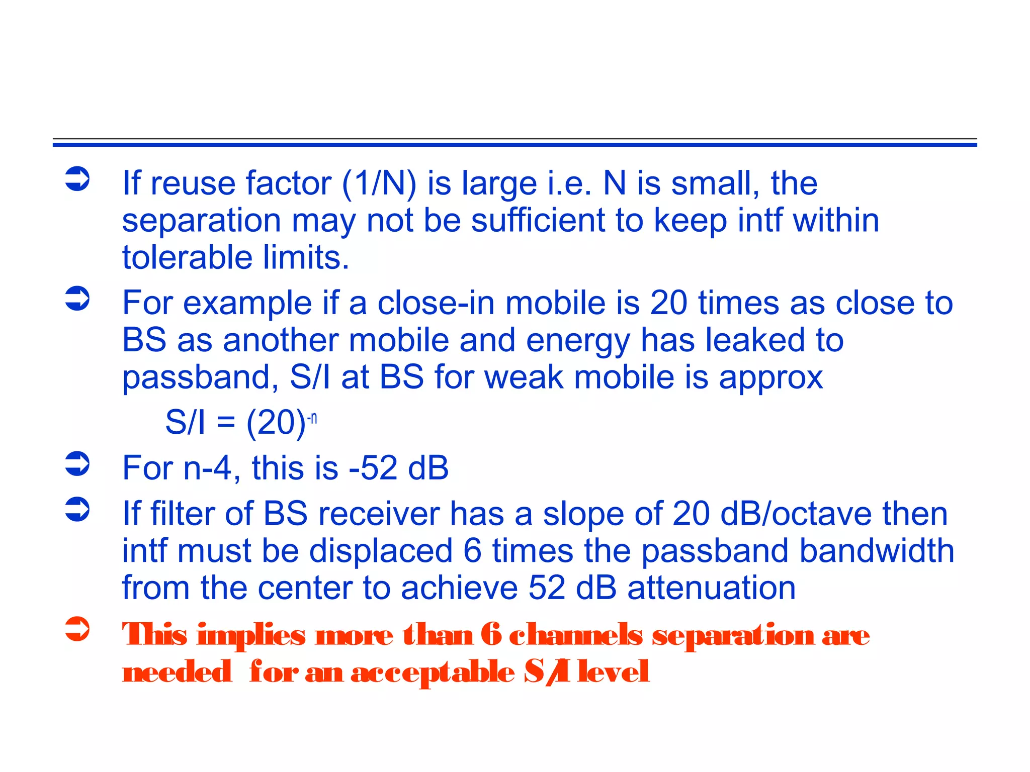  If reuse factor (1/N) is large i.e. N is small, the
  separation may not be sufficient to keep intf within
  tolerable limits.
 For example if a close-in mobile is 20 times as close to
  BS as another mobile and energy has leaked to
  passband, S/I at BS for weak mobile is approx
       S/I = (20)-n
 For n-4, this is -52 dB
 If filter of BS receiver has a slope of 20 dB/octave then
  intf must be displaced 6 times the passband bandwidth
  from the center to achieve 52 dB attenuation
 This implies more than 6 channels separation are
  needed for an acceptable S/ level
                                  I
 