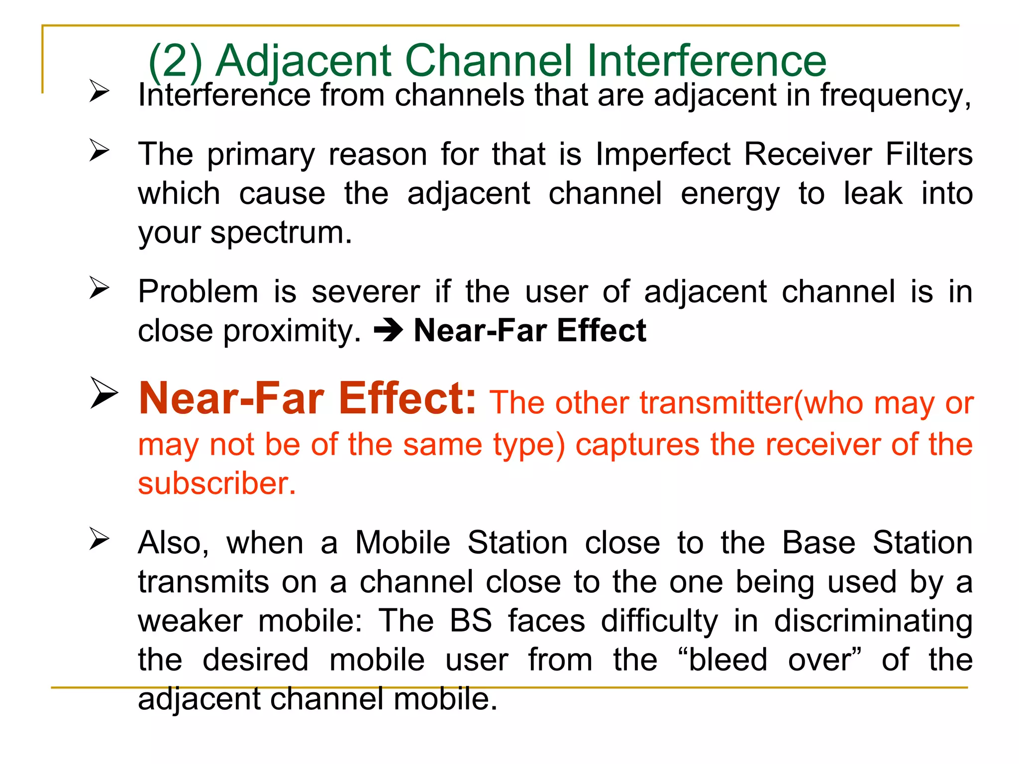 (2) Adjacent Channel Interference
 Interference from channels that are adjacent in frequency,
 The primary reason for that is Imperfect Receiver Filters
  which cause the adjacent channel energy to leak into
  your spectrum.
 Problem is severer if the user of adjacent channel is in
  close proximity.  Near-Far Effect

 Near-Far Effect: The other transmitter(who may or
   may not be of the same type) captures the receiver of the
   subscriber.
 Also, when a Mobile Station close to the Base Station
  transmits on a channel close to the one being used by a
  weaker mobile: The BS faces difficulty in discriminating
  the desired mobile user from the “bleed over” of the
  adjacent channel mobile.
 