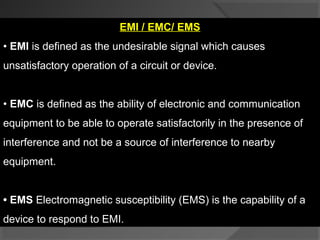 EMI / EMC/ EMS
• EMI is defined as the undesirable signal which causes
unsatisfactory operation of a circuit or device.


• EMC is defined as the ability of electronic and communication
equipment to be able to operate satisfactorily in the presence of
interference and not be a source of interference to nearby
equipment.


• EMS Electromagnetic susceptibility (EMS) is the capability of a
device to respond to EMI.
 