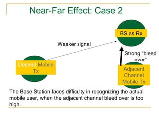 Near-Far Effect: Case 2

                                                BS as Rx

                     Weaker signal
                                                  Strong “bleed
                                                      over”
   Desired Mobile
         Tx                                      Adjacent
                                                 Channel
                                                 Mobile Tx
The Base Station faces difficulty in recognizing the actual
mobile user, when the adjacent channel bleed over is too
high.
 