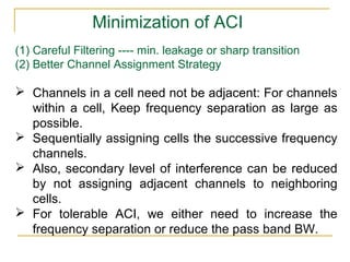 Minimization of ACI
(1) Careful Filtering ---- min. leakage or sharp transition
(2) Better Channel Assignment Strategy

 Channels in a cell need not be adjacent: For channels
  within a cell, Keep frequency separation as large as
  possible.
 Sequentially assigning cells the successive frequency
  channels.
 Also, secondary level of interference can be reduced
  by not assigning adjacent channels to neighboring
  cells.
 For tolerable ACI, we either need to increase the
  frequency separation or reduce the pass band BW.
 