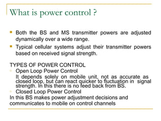 What is power control ?
   Both the BS and MS transmitter powers are adjusted
    dynamically over a wide range.
   Typical cellular systems adjust their transmitter powers
    based on received signal strength.

TYPES OF POWER CONTROL
o Open Loop Power Control

   It depends solely on mobile unit, not as accurate as
   closed loop, but can react quicker to fluctuation in signal
   strength. In this there is no feed back from BS.
o Closed Loop Power Control

In this BS makes power adjustment decisions and
communicates to mobile on control channels
 