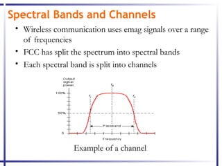 Spectral Bands and Channels
 • Wireless communication uses emag signals over a range
   of frequencies
 • FCC has split the spectrum into spectral bands
 • Each spectral band is split into channels




                 Example of a channel
 