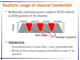 Realistic usage of channel bandwidth
 • Realistically, transmitter power output is NOT uniform
   at all frequencies of the channel.
              Channel A   Channel B   Channel C   Channel D
      Power




                              Real Usage
                                                   Wastage of spectrum

 • PROBLEM:
    – Transmitted power of some freqs. < max. permissible limit
    – Results in lower channel capacity and inefficient usage of the
      spectrum
 