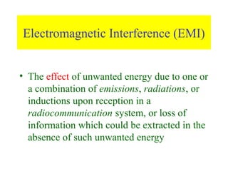 Electromagnetic Interference (EMI)


• The effect of unwanted energy due to one or
  a combination of emissions, radiations, or
  inductions upon reception in a
  radiocommunication system, or loss of
  information which could be extracted in the
  absence of such unwanted energy
 