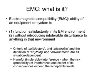 EMC: what is it?
• Electromagnetic compatibility (EMC): ability of
  an equipment or system to

• (1) function satisfactorily in its EM environment
  (2) without introducing intolerable disturbance to
  anything in that environment

   – Criteria of ‘satisfactory’, and ‘intolerable’ and the
     definition of ‘anything’ and “environment” are all
     situation-dependent
   – Harmful (intolerable) interference - when the risk
     (probability) of interference and extent of its
     consequences exceed the acceptable levels
 