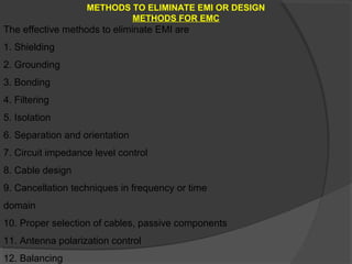 METHODS TO ELIMINATE EMI OR DESIGN
                           METHODS FOR EMC
The effective methods to eliminate EMI are
1. Shielding
2. Grounding
3. Bonding
4. Filtering
5. Isolation
6. Separation and orientation
7. Circuit impedance level control
8. Cable design
9. Cancellation techniques in frequency or time
domain
10. Proper selection of cables, passive components
11. Antenna polarization control
12. Balancing
 