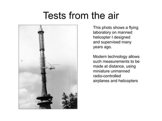 Tests from the air
           This photo shows a flying
           laboratory on manned
           helicopter I designed
           and supervised many
           years ago.

           Modern technology allows
           such measurements to be
           made at distance, using
           miniature unmanned
           radio-controlled
           airplanes and helicopters
 