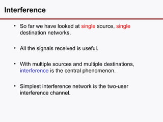 Interference

  • So far we have looked at single source, single
    destination networks.

  • All the signals received is useful.

  • With multiple sources and multiple destinations,
    interference is the central phenomenon.

  • Simplest interference network is the two-user
    interference channel.
 
