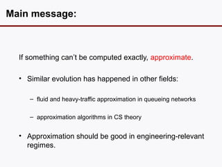 Main message:



  If something can’t be computed exactly, approximate.

  • Similar evolution has happened in other fields:

     – fluid and heavy-traffic approximation in queueing networks

     – approximation algorithms in CS theory


  • Approximation should be good in engineering-relevant
    regimes.
 