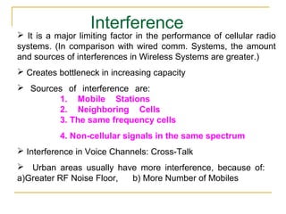 Interference
 It is a major limiting factor in the performance of cellular radio
systems. (In comparison with wired comm. Systems, the amount
and sources of interferences in Wireless Systems are greater.)
 Creates bottleneck in increasing capacity
 Sources of interference are:
        1. Mobile Stations
        2. Neighboring Cells
        3. The same frequency cells
           4. Non-cellular signals in the same spectrum
 Interference in Voice Channels: Cross-Talk
 Urban areas usually have more interference, because of:
a)Greater RF Noise Floor, b) More Number of Mobiles
 