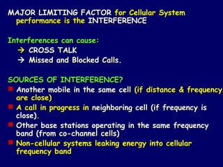 MAJOR LIMITING FACTOR for Cellular System
 performance is the INTERFERENCE

Interferences can cause:
   CROSS TALK
   Missed and Blocked Calls.

SOURCES OF INTERFERENCE?
 Another mobile in the same cell (if distance & frequency
  are close)
 A call in progress in neighboring cell (if frequency is
  close).
 Other base stations operating in the same frequency
  band (from co-channel cells)
 Non-cellular systems leaking energy into cellular
  frequency band
 