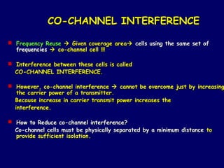 CO-CHANNEL INTERFERENCE

 Frequency Reuse  Given coverage area cells using the same set of
  frequencies  co-channel cell !!!

 Interference between these cells is called
  CO-CHANNEL INTERFERENCE.

 However, co-channel interference  cannot be overcome just by increasing
   the carrier power of a transmitter.
  Because increase in carrier transmit power increases the
  interference.

 How to Reduce co-channel interference?
  Co-channel cells must be physically separated by a minimum distance to
  provide sufficient isolation.
 