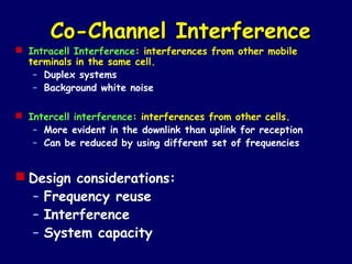 Co-Channel Interference
 Intracell Interference: interferences from other mobile
  terminals in the same cell.
   – Duplex systems
   – Background white noise

 Intercell interference: interferences from other cells.
   – More evident in the downlink than uplink for reception
   – Can be reduced by using different set of frequencies


 Design considerations:
  – Frequency reuse
  – Interference
  – System capacity
 