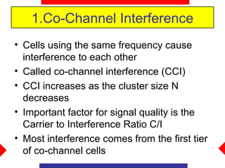 1.Co-Channel Interference
• Cells using the same frequency cause
  interference to each other
• Called co-channel interference (CCI)
• CCI increases as the cluster size N
  decreases
• Important factor for signal quality is the
  Carrier to Interference Ratio C/I
• Most interference comes from the first tier
  of co-channel cells
 