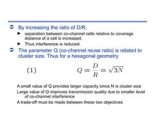  By increasing the ratio of D/R,
   ► separation between co-channel cells relative to coverage
     distance of a cell is increased.
   ► Thus interference is reduced.
 The parameter Q (co-channel reuse ratio) is related to
  cluster size. Thus for a hexagonal geometry




   A small value of Q provides larger capacity since N is cluster size
   Large value of Q improves transmission quality due to smaller level
        of co-channel interference
   A trade-off must be made between these two objectives
 