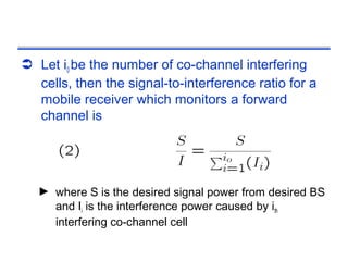 Let i0 be the number of co-channel interfering
  cells, then the signal-to-interference ratio for a
  mobile receiver which monitors a forward
  channel is




   ► where S is the desired signal power from desired BS
     and Ii is the interference power caused by ith
     interfering co-channel cell
 