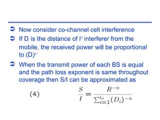  Now consider co-channel cell interference
 If Di is the distance of ith interferer from the
  mobile, the received power will be proportional
  to (Di)-n
 When the transmit power of each BS is equal
  and the path loss exponent is same throughout
  coverage then S/I can be approximated as
 