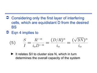  Considering only the first layer of interfering
  cells, which are equidistant D from the desired
  BS
 Eqn 4 implies to




  ► It relates S/I to cluster size N, which in turn
    determines the overall capacity of the system
 