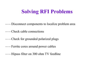 Solving RFI Problems

- - - Disconnect components to localize problem area

- - - Check cable connections

- - - Check for grounded polarized plugs

- - - Ferrite cores around power cables

- - - Hipass filter on 300 ohm TV feedline
 