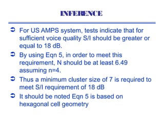 INFERENCE

 For US AMPS system, tests indicate that for
  sufficient voice quality S/I should be greater or
  equal to 18 dB.
 By using Eqn 5, in order to meet this
  requirement, N should be at least 6.49
  assuming n=4.
 Thus a minimum cluster size of 7 is required to
  meet S/I requirement of 18 dB
 It should be noted Eqn 5 is based on
  hexagonal cell geometry
 