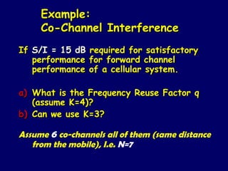 Example:
     Co-Channel Interference
If S/I = 15 dB   required for satisfactory
   performance   for forward channel
   performance   of a cellular system.

a) What is the Frequency Reuse Factor q
   (assume K=4)?
b) Can we use K=3?

Assume 6 co-channels all of them (same distance
   from the mobile), I.e. N=7
 