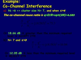 Example:
Co-Channel Interference
a) NI =6 => cluster size N= 7, and when  κ=4
The co-channel reuse ratio is q=D/R=sqrt(3N)=4.583
                  κ
            S q
             =   = 1 ( 4.583) 4 = 75.3
                   6
            I NI

Or 18.66 dB  greater than the minimum required
   level  ACCEPT IT!!!
b) N= 7 and κ=3            κ
                      S q
                       =   = 1 (4.583)3 = 16.04
                             6
                      I NI
Or 12.05 dB  less than the minimum required level
 REJECT IT!!!
 