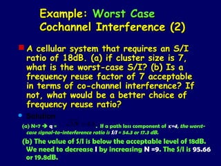 Example: Worst Case
       Cochannel Interference (2)
 A cellular system that requires an S/I
  ratio of 18dB. (a) if cluster size is 7,
  what is the worst-case S/I? (b) Is a
  frequency reuse factor of 7 acceptable
  in terms of co-channel interference? If
  not, what would be a better choice of
  frequency reuse ratio?
   Solution
(a) N=7  q =       3 N = 4.6. If a path loss component of κ=4, the worst-
  case signal-to-interference ratio is S/I = 54.3 or 17.3 dB.
(b) The value of S/I is below the acceptable level of 18dB.
 We need to decrease I by increasing N =9. The S/I is 95.66
 or 19.8dB.
 
