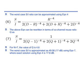    The worst case S/I ratio can be approximated using Eqn 4




   The above Eqn can be rewritten in terms of co-channel reuse ratio
    Q as




   For N=7, the value of Q is 4.6
   The worst case S/I is approximated as 49.56 (17 dB) using Eqn 7,
    where exact solution using Eqn 4 is 17.8 dB.
 