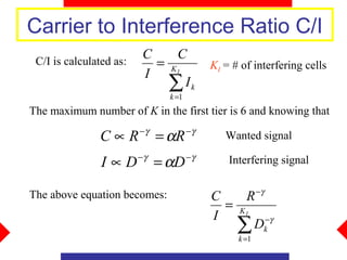 Carrier to Interference Ratio C/I
                         C    C
 C/I is calculated as:     = KI            KI = # of interfering cells
                         I
                             ∑ Ik
                               k =1
The maximum number of K in the first tier is 6 and knowing that
                         −γ           −γ
               C∝R            = αR            Wanted signal

                I ∝ D −γ = αD −γ               Interfering signal

                                                        −γ
The above equation becomes:                C    R
                                             = KI
                                           I
                                               ∑  Dk−γ
                                                 k =1
 