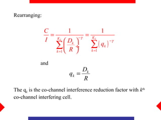 Rearranging:

               C          1                    1
                 =             −γ
                                    =   KI
               I     KI
                           Dk 
                                        ∑( q )
                                                   −γ
                     ∑ R ÷
                     k =1             k =1
                                               k



            and
                                Dk
                           qk =
                                R
The qk is the co-channel interference reduction factor with kth
co-channel interfering cell.
 