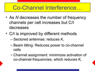 Co-Channel Interference…
• As N decreases the number of frequency
  channels per cell increases but C/I
  decreases
• C/I is improved by different methods
  – Sectored antennas: reduces KI
  – Beam tilting: Reduces power to co-channel
    cells
  – Channel assignment: minimizes activation of
    co-channel frequencies, which reduces KI
 