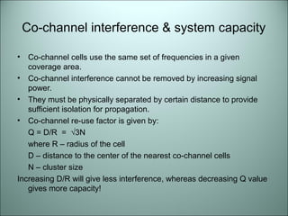 Co-channel interference & system capacity

•  Co-channel cells use the same set of frequencies in a given
   coverage area.
• Co-channel interference cannot be removed by increasing signal
   power.
• They must be physically separated by certain distance to provide
   sufficient isolation for propagation.
• Co-channel re-use factor is given by:
   Q = D/R = √3N
   where R – radius of the cell
   D – distance to the center of the nearest co-channel cells
   N – cluster size
Increasing D/R will give less interference, whereas decreasing Q value
   gives more capacity!
 