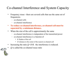 Co-channel Interference and System Capacity
•   Frequency reuse - there are several cells that use the same set of
    frequencies
     – co-channel cells
     – co-channel interference
•   To reduce co-channel interference, co-channel cell must be
    separated by a minimum distance.
•   When the size of the cell is approximately the same
     – co-channel interference is independent of the transmitted power
     – co-channel interference is a function of
         • R: Radius of the cell
         • D: distance to the center of the nearest co-channel cell
•   Increasing the ratio Q=D/R, the interference is reduced.
•   Q is called the co-channel reuse ratio
 