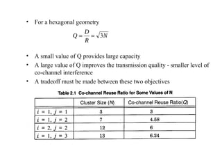 •   For a hexagonal geometry
                        D
                   Q=     = 3N
                        R

•   A small value of Q provides large capacity
•   A large value of Q improves the transmission quality - smaller level of
    co-channel interference
•   A tradeoff must be made between these two objectives
 