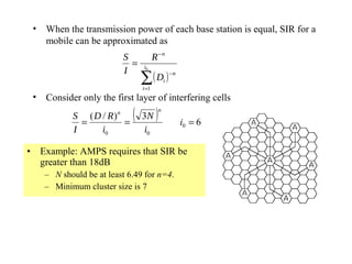 •   When the transmission power of each base station is equal, SIR for a
     mobile can be approximated as
                          S             R −n
                            =     i0
                          I
                                 ∑ ( Di ) −n
                                 i =1
 •   Consider only the first layer of interfering cells
            S ( D / R)n
              =         =
                             (   3N      )   n

                                                 i0 = 6
            I     i0             i0

• Example: AMPS requires that SIR be
  greater than 18dB
     – N should be at least 6.49 for n=4.
     – Minimum cluster size is 7
 